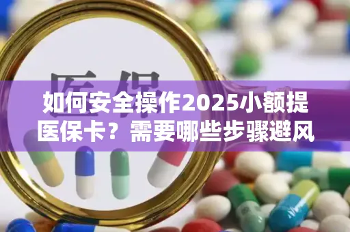 如何安全操作2025小额提医保卡？需要哪些步骤避风险？